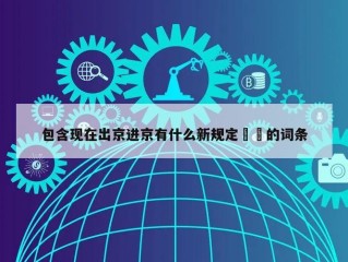 包含现在出京进京有什么新规定㊙️的词条