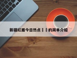 新疆红盾今日热点㊙️的简单介绍