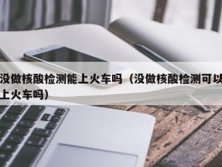 没做核酸检测能上火车吗（没做核酸检测可以上火车吗）
