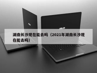 湖南长沙现在能去吗（2021年湖南长沙现在能去吗）